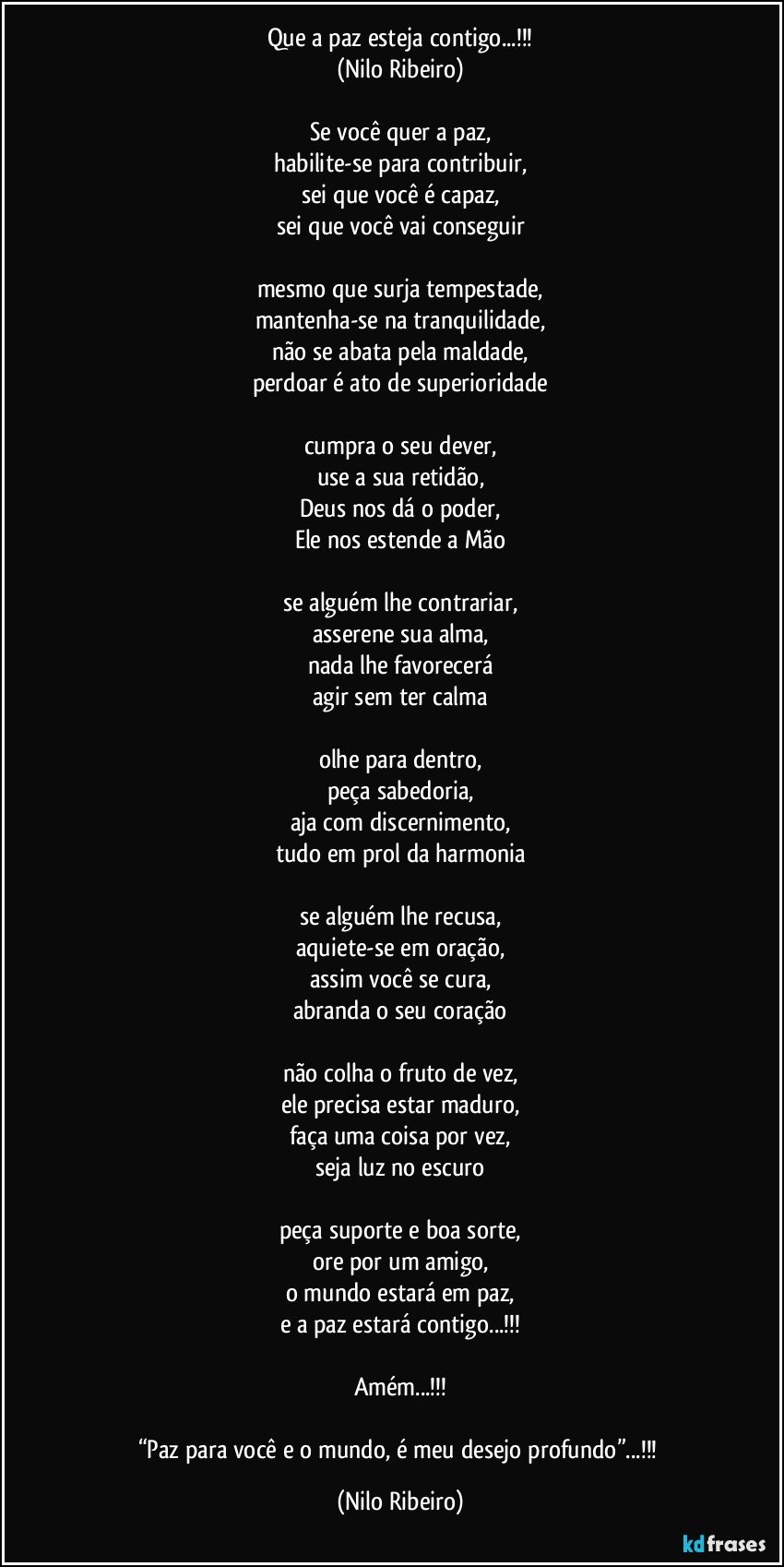 Que a paz esteja contigo...!!!
(Nilo Ribeiro)

Se você quer a paz,
habilite-se para contribuir,
sei que você é capaz,
sei que você vai conseguir

mesmo que surja tempestade,
mantenha-se na tranquilidade,
não se abata pela maldade,
perdoar é ato de superioridade

cumpra o seu dever,
use a sua retidão,
Deus nos dá o poder,
Ele nos estende a Mão

se alguém  lhe contrariar,
asserene sua alma,
nada lhe favorecerá
agir sem ter calma

olhe para dentro,
peça sabedoria,
aja com discernimento,
tudo em prol da harmonia

se alguém lhe recusa,
aquiete-se em oração,
assim você se cura,
abranda o seu coração

não colha o fruto de vez,
ele precisa estar maduro,
faça uma coisa por vez,
seja luz no escuro

peça suporte e boa sorte,
ore por um amigo,
o mundo estará em paz,
e a paz estará contigo...!!!

Amém...!!!

“Paz para você e o mundo, é meu desejo profundo”...!!! (Nilo Ribeiro)