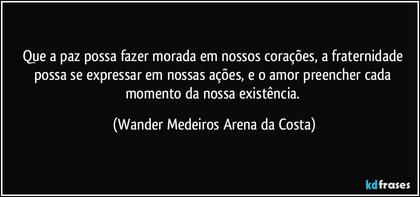 Que a paz possa fazer morada em nossos corações, a fraternidade possa se expressar em nossas ações, e o amor preencher cada momento da nossa existência. (Wander Medeiros Arena da Costa)