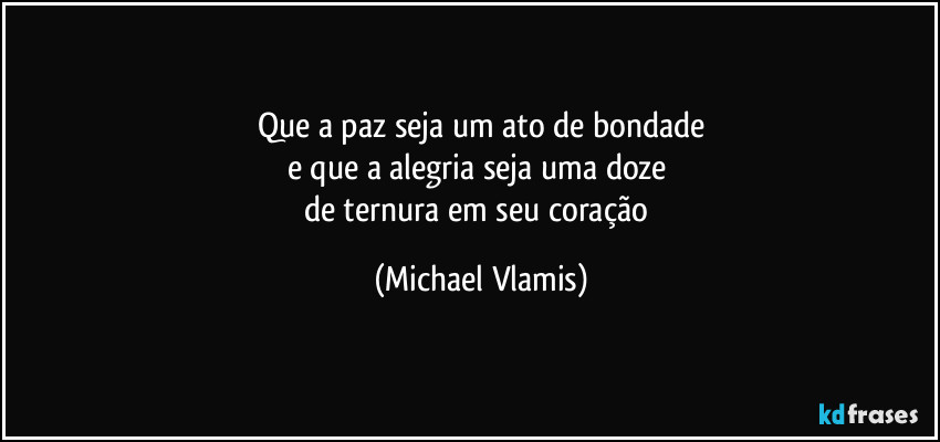 Que a paz seja um ato de bondade
e que a alegria seja uma doze 
de ternura em seu coração (Michael Vlamis)
