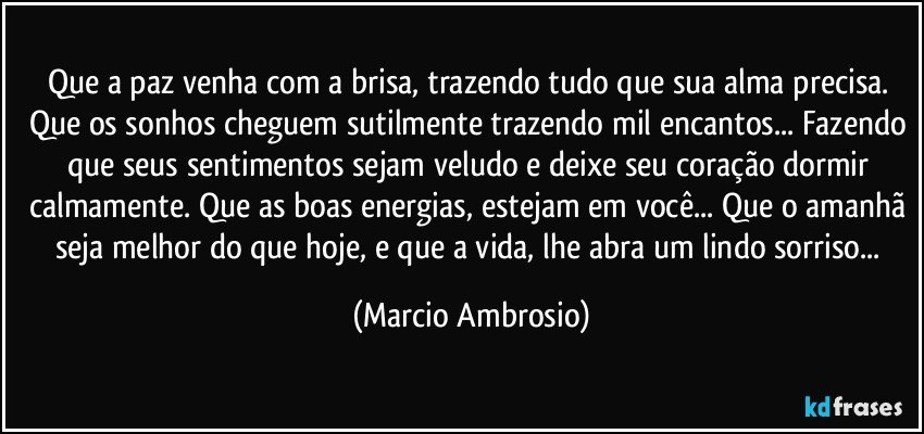 Que a paz venha com a brisa, trazendo tudo que sua alma precisa. Que os sonhos cheguem sutilmente trazendo mil encantos... Fazendo que seus sentimentos sejam veludo e deixe seu coração dormir calmamente. Que as boas energias, estejam em você... Que o amanhã seja melhor do que hoje, e que a vida, lhe abra um lindo sorriso... (Marcio Ambrosio)