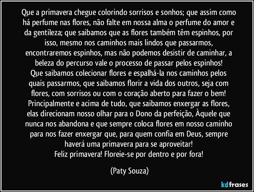 Que a primavera chegue colorindo sorrisos e sonhos; que assim como há perfume nas flores, não falte em nossa alma o perfume do amor e da gentileza; que saibamos que as flores também têm espinhos, por isso, mesmo nos caminhos mais lindos que passarmos, encontraremos espinhos, mas não podemos desistir de caminhar, a beleza do percurso vale o processo de passar pelos espinhos! 
Que saibamos colecionar flores e espalhá-la nos caminhos pelos quais passarmos, que saibamos florir a vida dos outros, seja com flores, com sorrisos ou com o coração aberto para fazer o bem! Principalmente e acima de tudo, que saibamos enxergar as flores, elas direcionam nosso olhar para o Dono da perfeição, Àquele que nunca nos abandona e que sempre coloca flores em nosso caminho para nos fazer enxergar que, para quem confia em Deus, sempre haverá uma primavera para se aproveitar! 
Feliz primavera! Floreie-se por dentro e por fora! (Paty Souza)