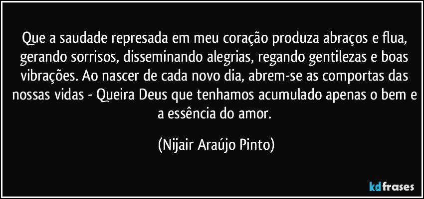 Que a saudade represada em meu coração produza abraços e flua, gerando sorrisos, disseminando alegrias, regando gentilezas e boas vibrações. Ao nascer de cada novo dia, abrem-se as comportas das nossas vidas - Queira Deus que tenhamos acumulado apenas o bem e a essência do amor. (Nijair Araújo Pinto)