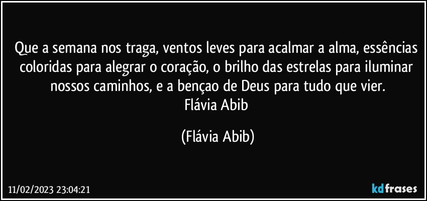 Que a semana nos traga, ventos leves para acalmar a alma, essências coloridas para alegrar o coração, o brilho das estrelas para iluminar nossos caminhos, e a bençao de Deus para tudo que vier.
Flávia Abib (Flávia Abib)