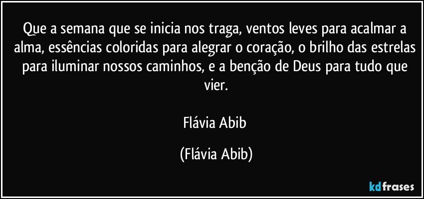 Que a semana que se inicia nos traga, ventos leves para acalmar a alma, essências coloridas para alegrar o coração, o brilho das estrelas para iluminar nossos caminhos, e a benção de Deus para tudo que vier.

Flávia Abib (Flávia Abib)