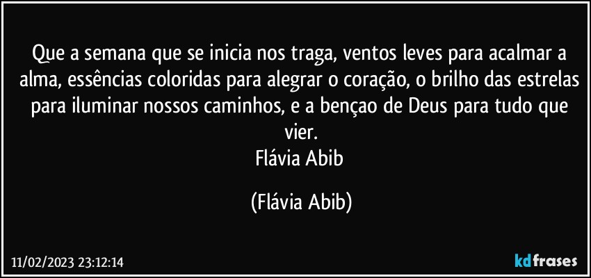 Que a semana que se inicia nos traga, ventos leves para acalmar a alma, essências coloridas para alegrar o coração, o brilho das estrelas para iluminar nossos caminhos, e a bençao de Deus para tudo que vier.
Flávia Abib (Flávia Abib)