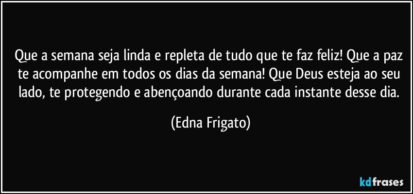 Que a semana seja linda e repleta de tudo que te faz feliz! Que a paz te acompanhe em todos os dias da semana! Que Deus esteja ao seu lado, te protegendo e abençoando durante cada instante desse dia. (Edna Frigato)