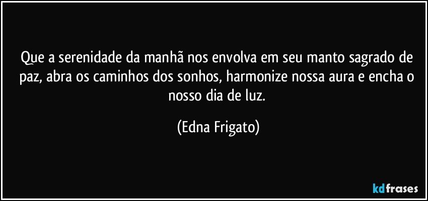 Que a serenidade da manhã nos envolva em seu manto sagrado de paz, abra os caminhos dos sonhos, harmonize nossa aura e encha o nosso dia de luz. (Edna Frigato)