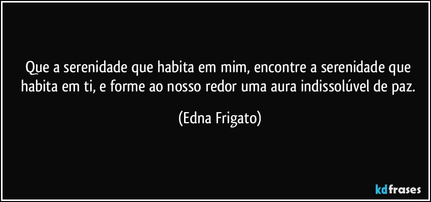 Que a serenidade que habita em mim, encontre a serenidade que habita em ti, e forme ao nosso redor uma aura indissolúvel de paz. (Edna Frigato)