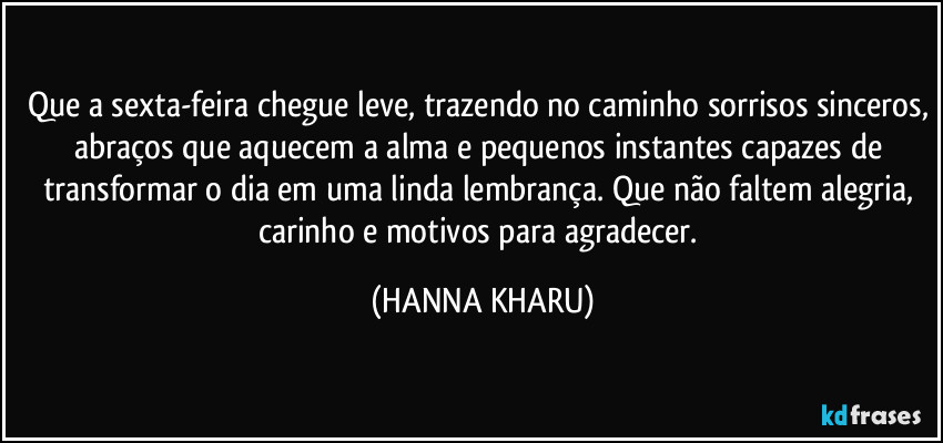 Que a sexta-feira chegue leve, trazendo no caminho sorrisos sinceros, abraços que aquecem a alma e pequenos instantes capazes de transformar o dia em uma linda lembrança. Que não faltem alegria, carinho e motivos para agradecer. (HANNA KHARU)