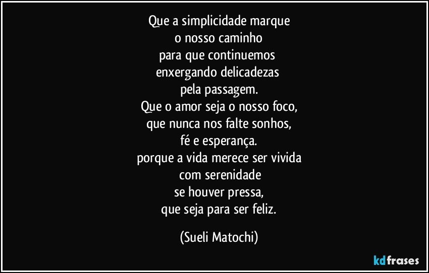 Que a simplicidade marque
 o nosso caminho 
para que continuemos 
enxergando delicadezas 
pela passagem.
Que o amor seja o nosso foco,
que nunca nos falte sonhos,
 fé e esperança. 
porque a vida merece ser vivida
 com serenidade
se houver pressa,
 que seja para ser feliz. (Sueli Matochi)