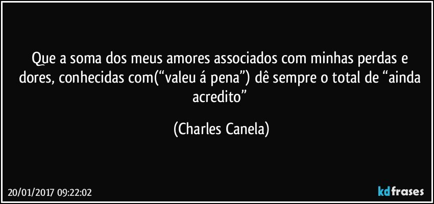 Que a soma dos meus amores associados com minhas perdas e dores, conhecidas com(“valeu á pena”) dê sempre o total de “ainda acredito” (Charles Canela)