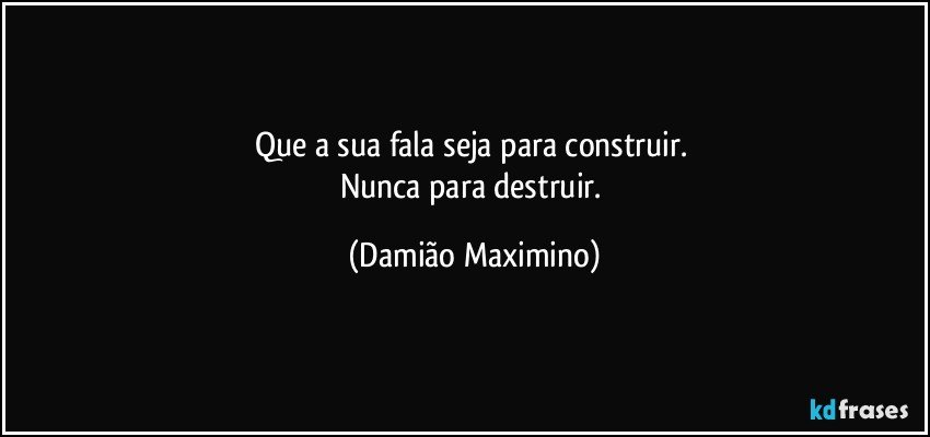 Que a sua fala seja para construir. 
Nunca para destruir. (Damião Maximino)