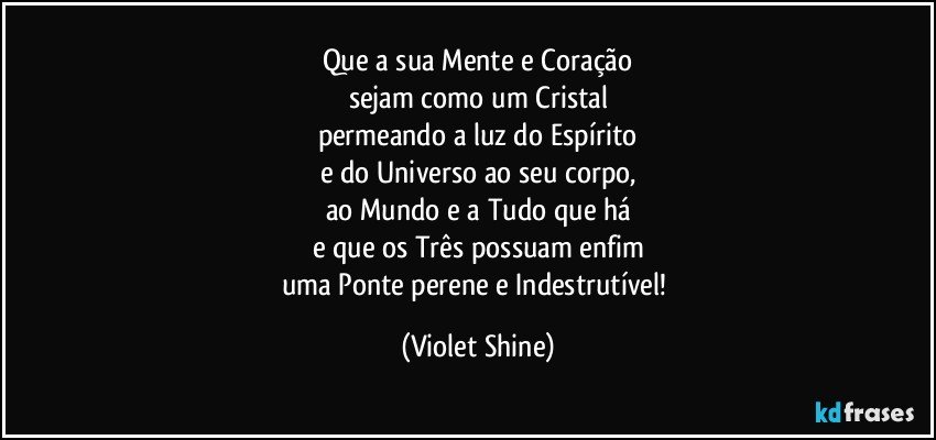 Que a sua Mente e Coração
sejam como um Cristal
permeando a luz do Espírito
e do Universo ao seu corpo,
ao Mundo e a Tudo que há
e que os Três possuam enfim
uma Ponte perene e Indestrutível! (Violet Shine)