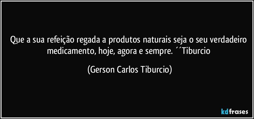 Que a sua refeição regada a produtos naturais seja o seu verdadeiro medicamento, hoje, agora e sempre. ´´Tiburcio (Gerson Carlos Tiburcio)