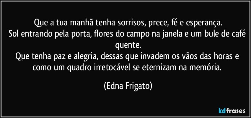 Que a tua manhã tenha sorrisos, prece, fé e esperança.
Sol entrando pela porta, flores do campo na janela e  um bule de café quente.
Que tenha paz e alegria, dessas que invadem os vãos das horas e como um quadro irretocável se eternizam na memória. (Edna Frigato)