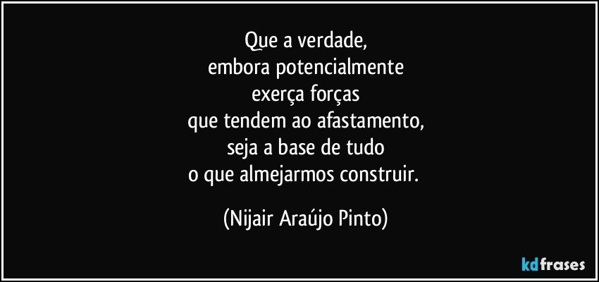 Que a verdade,
embora potencialmente
exerça forças
que tendem ao afastamento,
seja a base de tudo
o que almejarmos construir. (Nijair Araújo Pinto)