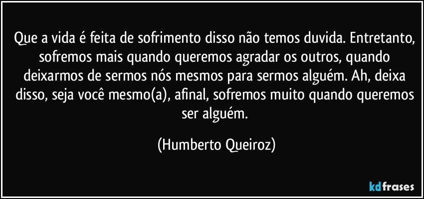 Que a vida é feita de sofrimento disso não temos duvida. Entretanto, sofremos mais quando queremos agradar os outros, quando deixarmos de sermos nós mesmos para sermos alguém. Ah, deixa disso, seja você mesmo(a), afinal, sofremos muito quando queremos ser alguém. (Humberto Queiroz)