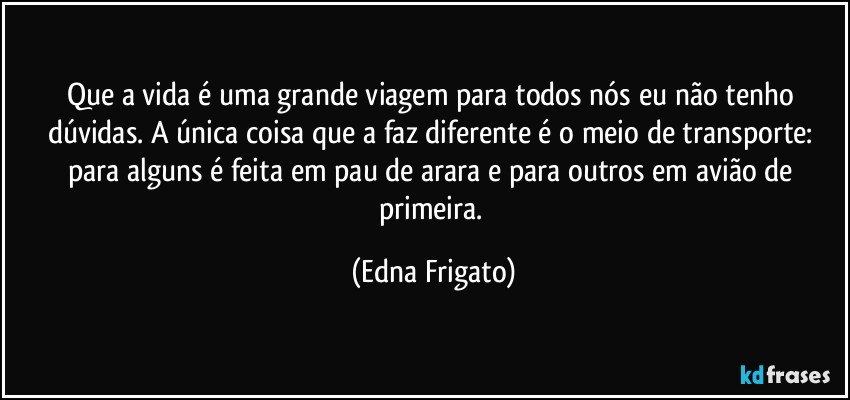 Que a vida é uma grande viagem para todos nós eu não tenho dúvidas. A única coisa que a faz diferente é o meio de transporte: para alguns é feita em pau de arara e para outros em avião de primeira. (Edna Frigato)