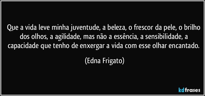 Que a vida leve minha juventude, a beleza, o frescor da pele, o brilho dos olhos, a agilidade, mas não a essência, a sensibilidade, a capacidade que tenho de enxergar a vida com esse olhar  encantado. (Edna Frigato)