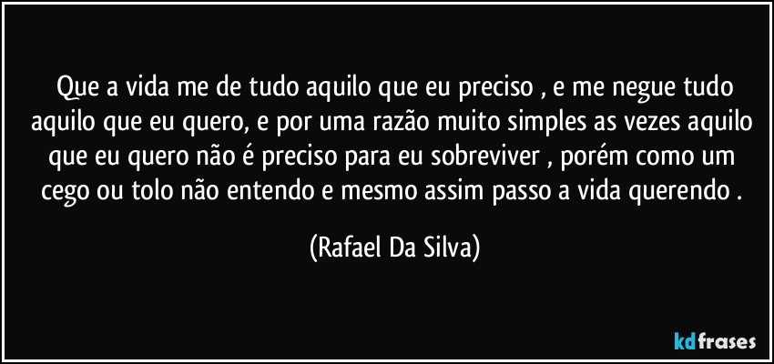 ⁠Que a vida me de tudo aquilo que eu preciso , e me negue tudo aquilo que eu quero, e por uma razão muito simples as vezes aquilo que eu quero não é preciso para eu sobreviver , porém como um cego ou tolo não entendo e mesmo assim passo a vida querendo . (Rafael Da Silva)