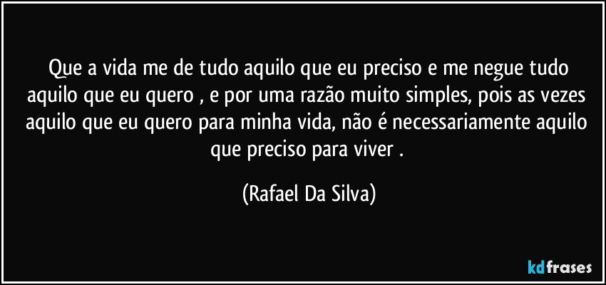 ⁠Que a vida me de tudo aquilo que eu preciso e me negue tudo aquilo que eu quero , e por uma razão muito simples, pois as vezes aquilo que eu quero para minha vida, não é necessariamente aquilo que  preciso para  viver . (Rafael Da Silva)