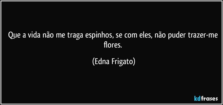 Que a vida não me traga espinhos, se com eles, não puder trazer-me flores. (Edna Frigato)