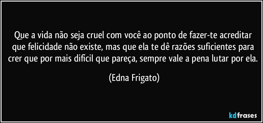 Que a vida não seja cruel com você ao ponto de  fazer-te acreditar que felicidade não existe, mas que ela te dê razões suficientes para crer que por mais difícil que pareça, sempre vale a pena lutar por ela. (Edna Frigato)