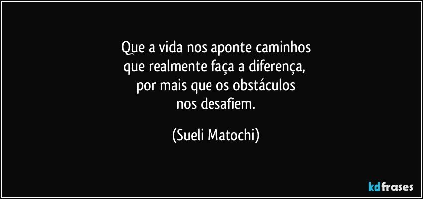 Que a vida nos aponte caminhos
que realmente faça a diferença, 
por mais que os obstáculos
 nos desafiem. (Sueli Matochi)