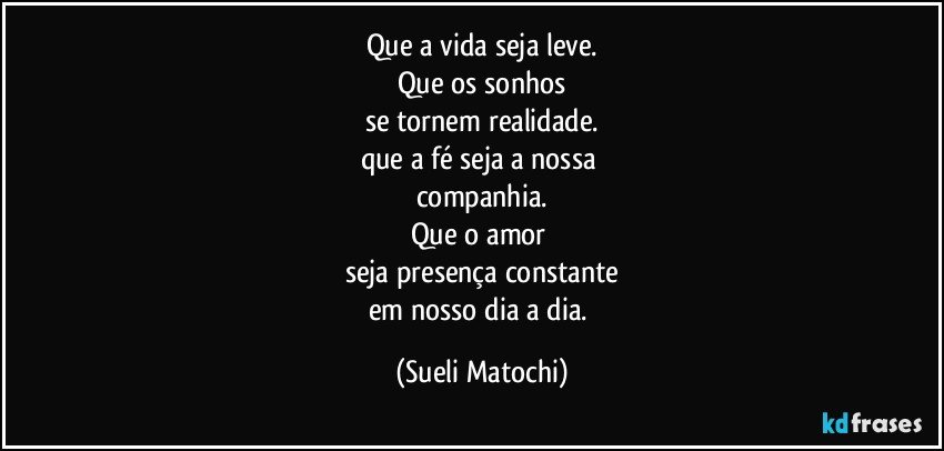 Que a vida seja leve.
Que os sonhos
se tornem realidade.
que a fé seja a nossa 
companhia.
Que o amor 
seja presença constante
em nosso dia a dia. (Sueli Matochi)