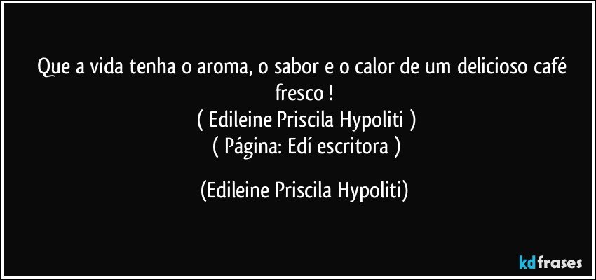 Que a vida tenha o aroma, o sabor e o calor de um delicioso café fresco !
   ( Edileine Priscila Hypoliti )
      ( Página: Edí escritora ) (Edileine Priscila Hypoliti)