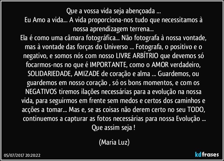 Que a vossa vida seja abençoada ... 
Eu Amo a vida... A vida proporciona-nos tudo que necessitamos à nossa aprendizagem terrena... 
Ela é como uma câmara fotográfica... Não fotografa à nossa vontade, mas à vontade das forças do Universo ... Fotografa, o positivo e o negativo, e somos nós com nosso LIVRE ARBÍTRIO que devemos só focarmos-nos no que é IMPORTANTE, como o AMOR verdadeiro, SOLIDARIEDADE, AMIZADE de coração e alma ...   Guardemos, ou guardemos em nosso coração , só os bons momentos, e com os NEGATIVOS tiremos ilações necessárias para a evolução na nossa vida, para seguirmos em frente sem medos e certos dos caminhos e acções a tomar... Mas e, se as coisas não derem certo no seu TODO, continuemos a capturar as fotos necessárias para nossa Evolução ...
Que assim seja ! (Maria Luz)