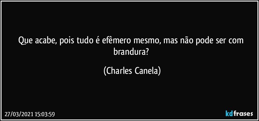 Que acabe, pois tudo é efêmero mesmo, mas não pode ser com brandura? (Charles Canela)