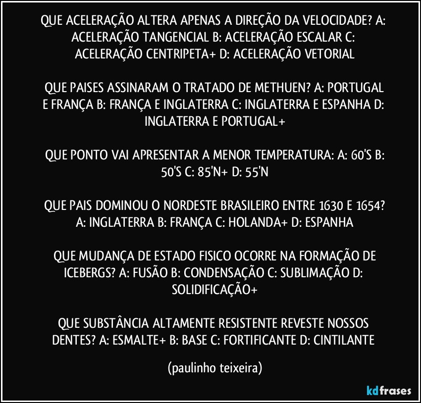 QUE ACELERAÇÃO ALTERA APENAS A DIREÇÃO DA VELOCIDADE?  A: ACELERAÇÃO TANGENCIAL  B: ACELERAÇÃO ESCALAR  C: ACELERAÇÃO CENTRIPETA+  D: ACELERAÇÃO VETORIAL

 QUE PAISES ASSINARAM O TRATADO DE METHUEN?  A: PORTUGAL E FRANÇA  B: FRANÇA E INGLATERRA  C: INGLATERRA E ESPANHA  D: INGLATERRA E PORTUGAL+

 QUE PONTO VAI APRESENTAR A MENOR TEMPERATURA:  A: 60'S  B: 50'S  C: 85'N+  D: 55'N

 QUE PAIS DOMINOU O NORDESTE BRASILEIRO ENTRE 1630 E 1654?  A: INGLATERRA  B: FRANÇA  C: HOLANDA+  D: ESPANHA

 QUE MUDANÇA DE ESTADO FISICO OCORRE NA FORMAÇÃO DE ICEBERGS?  A: FUSÃO  B: CONDENSAÇÃO  C: SUBLIMAÇÃO  D: SOLIDIFICAÇÃO+

QUE SUBSTÂNCIA ALTAMENTE RESISTENTE REVESTE NOSSOS DENTES?  A: ESMALTE+  B: BASE  C: FORTIFICANTE  D: CINTILANTE (paulinho teixeira)