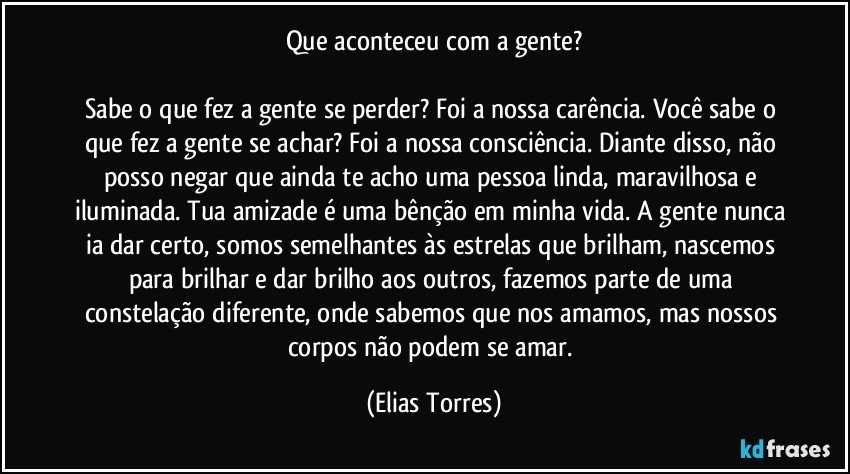 Que aconteceu com a gente?

Sabe o que fez a gente se perder? Foi a nossa carência. Você sabe o que fez a gente se achar? Foi a nossa consciência. Diante disso, não posso negar que ainda te acho uma pessoa linda, maravilhosa e iluminada. Tua amizade é uma bênção em minha vida. A gente nunca ia dar certo, somos semelhantes às estrelas que brilham, nascemos para brilhar e dar brilho aos outros, fazemos parte de uma constelação diferente, onde sabemos que nos amamos, mas nossos corpos não podem se amar. (Elias Torres)