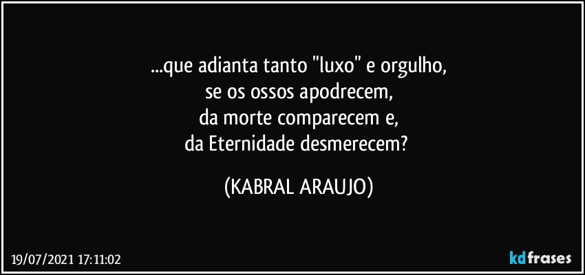 ...que adianta tanto "luxo" e orgulho,
se os ossos apodrecem,
da morte comparecem e,
da Eternidade desmerecem? (KABRAL ARAUJO)