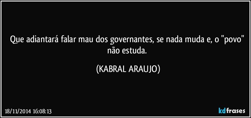 Que adiantará falar mau dos governantes, se nada muda e, o "povo" não estuda. (KABRAL ARAUJO)