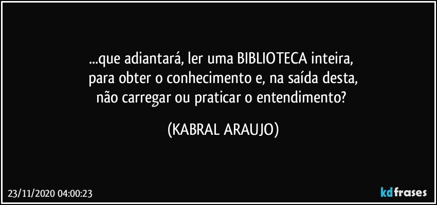 ...que adiantará, ler uma BIBLIOTECA inteira, 
para obter o conhecimento e, na saída desta,
não carregar ou praticar o entendimento? (KABRAL ARAUJO)