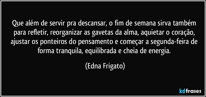 Que além de servir pra descansar, o fim de semana sirva também para refletir, reorganizar as gavetas da alma, aquietar o coração, ajustar os ponteiros do pensamento e começar a segunda-feira de forma tranquila, equilibrada e cheia de energia. (Edna Frigato)