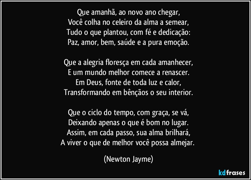 Que amanhã, ao novo ano chegar,
Você colha no celeiro da alma a semear,
Tudo o que plantou, com fé e dedicação:
Paz, amor, bem, saúde e a pura emoção.

Que a alegria floresça em cada amanhecer,
E um mundo melhor comece a renascer.
Em Deus, fonte de toda luz e calor,
Transformando em bênçãos o seu interior.

Que o ciclo do tempo, com graça, se vá,
Deixando apenas o que é bom no lugar.
Assim, em cada passo, sua alma brilhará,
A viver o que de melhor você possa almejar. (Newton Jayme)