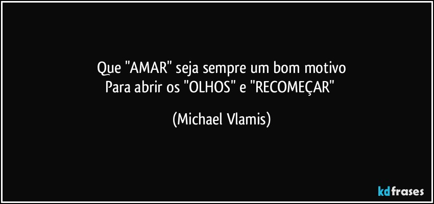 Que "AMAR" seja sempre um bom motivo
Para abrir os "OLHOS" e "RECOMEÇAR" (Michael Vlamis)