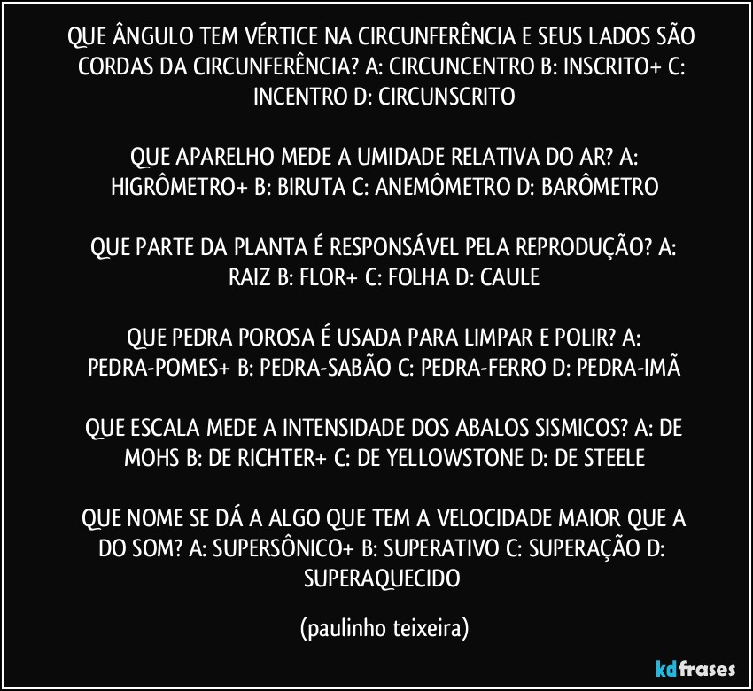 QUE ÂNGULO TEM VÉRTICE NA CIRCUNFERÊNCIA E SEUS LADOS SÃO CORDAS DA CIRCUNFERÊNCIA?  A: CIRCUNCENTRO  B: INSCRITO+  C: INCENTRO  D: CIRCUNSCRITO

 QUE APARELHO MEDE A UMIDADE RELATIVA DO AR?  A: HIGRÔMETRO+  B: BIRUTA  C: ANEMÔMETRO  D: BARÔMETRO

 QUE PARTE DA PLANTA É RESPONSÁVEL PELA REPRODUÇÃO?  A: RAIZ  B: FLOR+  C: FOLHA  D: CAULE

 QUE PEDRA POROSA É USADA PARA LIMPAR E POLIR?  A: PEDRA-POMES+  B: PEDRA-SABÃO  C: PEDRA-FERRO  D: PEDRA-IMÃ

 QUE ESCALA MEDE A INTENSIDADE DOS ABALOS SISMICOS?  A: DE MOHS  B: DE RICHTER+  C: DE YELLOWSTONE  D: DE STEELE

 QUE NOME SE DÁ A ALGO QUE TEM A VELOCIDADE MAIOR QUE A DO SOM?  A: SUPERSÔNICO+  B: SUPERATIVO  C: SUPERAÇÃO  D: SUPERAQUECIDO (paulinho teixeira)