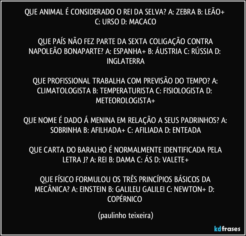 QUE ANIMAL É CONSIDERADO O REI DA SELVA?  A: ZEBRA  B: LEÃO+  C: URSO  D: MACACO

 QUE PAÍS NÃO FEZ PARTE DA SEXTA COLIGAÇÃO CONTRA NAPOLEÃO BONAPARTE?  A: ESPANHA+  B: ÁUSTRIA  C: RÚSSIA  D: INGLATERRA

 QUE PROFISSIONAL TRABALHA COM PREVISÃO DO TEMPO?  A: CLIMATOLOGISTA  B: TEMPERATURISTA  C: FISIOLOGISTA  D: METEOROLOGISTA+

 QUE NOME É DADO Á MENINA EM RELAÇÃO A SEUS PADRINHOS? A: SOBRINHA  B: AFILHADA+  C: AFILIADA  D: ENTEADA

 QUE CARTA DO BARALHO É NORMALMENTE IDENTIFICADA PELA LETRA J?  A: REI  B: DAMA  C: ÁS  D: VALETE+

 QUE FÍSICO FORMULOU OS TRÊS PRINCÍPIOS BÁSICOS DA MECÂNICA?  A: EINSTEIN  B: GALILEU GALILEI  C: NEWTON+  D: COPÉRNICO (paulinho teixeira)