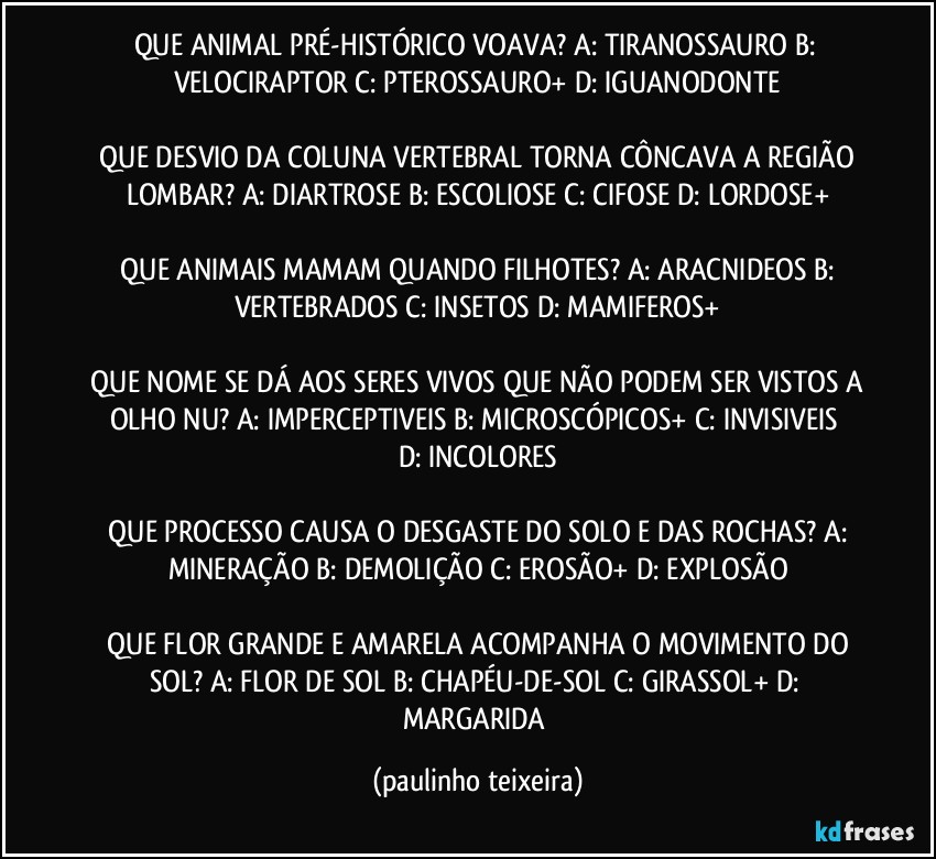 QUE ANIMAL PRÉ-HISTÓRICO VOAVA?  A: TIRANOSSAURO  B: VELOCIRAPTOR  C: PTEROSSAURO+  D: IGUANODONTE

 QUE DESVIO DA COLUNA VERTEBRAL TORNA CÔNCAVA A REGIÃO LOMBAR?  A: DIARTROSE  B: ESCOLIOSE  C: CIFOSE  D: LORDOSE+

 QUE ANIMAIS MAMAM QUANDO FILHOTES?  A: ARACNIDEOS  B: VERTEBRADOS  C: INSETOS  D: MAMIFEROS+

 QUE NOME SE DÁ AOS SERES VIVOS QUE NÃO PODEM SER VISTOS A OLHO NU?  A: IMPERCEPTIVEIS  B: MICROSCÓPICOS+  C: INVISIVEIS  D: INCOLORES

 QUE PROCESSO CAUSA O DESGASTE DO SOLO E DAS ROCHAS?  A: MINERAÇÃO  B: DEMOLIÇÃO  C: EROSÃO+  D: EXPLOSÃO

 QUE FLOR GRANDE E AMARELA ACOMPANHA O MOVIMENTO DO SOL?  A: FLOR DE SOL  B: CHAPÉU-DE-SOL  C: GIRASSOL+  D: MARGARIDA (paulinho teixeira)