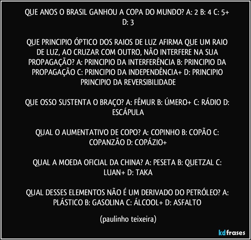 QUE ANOS O BRASIL GANHOU A COPA DO MUNDO? A: 2  B: 4  C: 5+  D: 3

QUE PRINCIPIO ÓPTICO DOS RAIOS DE LUZ AFIRMA QUE UM RAIO DE LUZ, AO CRUZAR COM OUTRO, NÃO INTERFERE NA SUA PROPAGAÇÃO? A: PRINCIPIO DA INTERFERÊNCIA  B: PRINCIPIO DA PROPAGAÇÃO  C: PRINCIPIO DA INDEPENDÊNCIA+  D: PRINCIPIO  PRINCIPIO DA REVERSIBILIDADE

QUE OSSO SUSTENTA O BRAÇO? A: FÊMUR  B: ÚMERO+ C: RÁDIO  D: ESCÁPULA

QUAL O AUMENTATIVO DE COPO? A: COPINHO  B: COPÃO  C: COPANZÃO  D: COPÁZIO+

QUAL A MOEDA OFICIAL DA CHINA? A: PESETA  B: QUETZAL  C: LUAN+  D: TAKA

QUAL DESSES ELEMENTOS NÃO É UM DERIVADO DO PETRÓLEO? A: PLÁSTICO  B: GASOLINA  C: ÁLCOOL+  D: ASFALTO (paulinho teixeira)