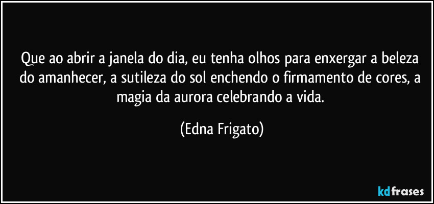 Que ao abrir a janela do dia, eu tenha olhos para enxergar a beleza do amanhecer, a sutileza do sol enchendo o firmamento de cores, a magia da aurora celebrando a vida. (Edna Frigato)