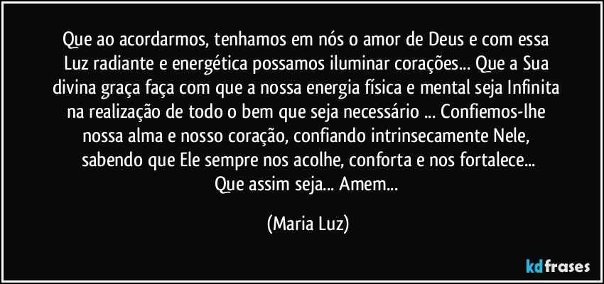 Que ao acordarmos, tenhamos em nós o amor de Deus e com essa Luz radiante e energética possamos iluminar corações... Que a Sua divina graça faça com que a nossa energia física e mental seja Infinita na realização de todo o bem que seja necessário ... Confiemos-lhe nossa alma e nosso coração, confiando intrinsecamente Nele, sabendo que Ele sempre nos acolhe, conforta e nos fortalece...
Que assim seja... Amem... (Maria Luz)