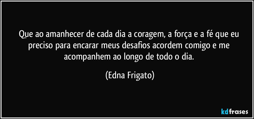 Que ao amanhecer de cada dia a coragem, a força e a fé que eu preciso para encarar meus desafios acordem comigo e me acompanhem ao longo de todo o dia. (Edna Frigato)