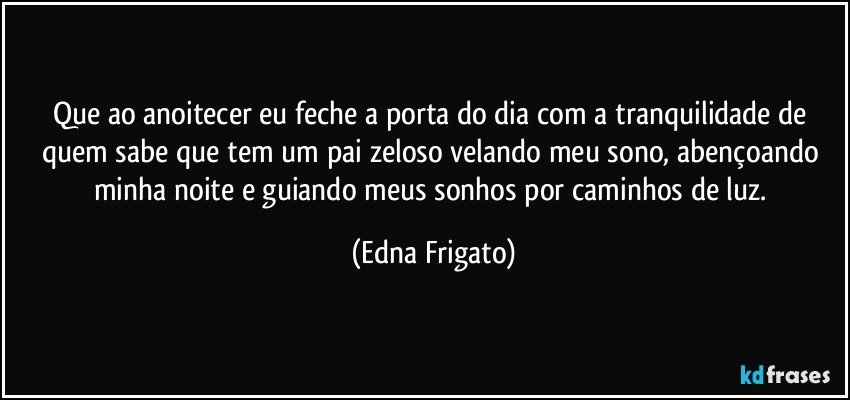 Que ao anoitecer eu feche a porta do dia com a tranquilidade de quem sabe que tem um pai zeloso velando meu sono, abençoando minha noite e guiando meus sonhos por caminhos de luz. (Edna Frigato)