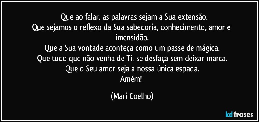 ⁠⁠Que ao falar, as palavras sejam a Sua extensão.
Que sejamos o reflexo da Sua sabedoria, conhecimento, amor e imensidão.
Que a Sua vontade aconteça como um passe de mágica.
Que tudo que não venha de Ti, se desfaça sem deixar marca.
Que o Seu amor seja a nossa única espada.
Amém! (Mari Coelho)