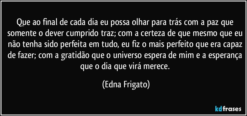 Que ao final de cada dia eu possa olhar para trás com a paz que somente o dever cumprido traz; com a certeza de que mesmo que eu não tenha sido perfeita em tudo, eu fiz o mais perfeito que era capaz de fazer; com a gratidão que o universo espera de mim e a esperança que o dia que virá merece. (Edna Frigato)